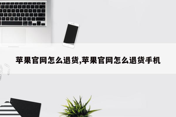 苹果官网怎么退货,苹果官网怎么退货手机