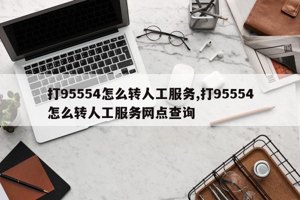 打95554怎么转人工服务,打95554怎么转人工服务网点查询