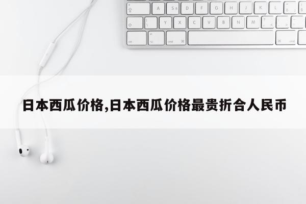 日本西瓜价格,日本西瓜价格最贵折合人民币