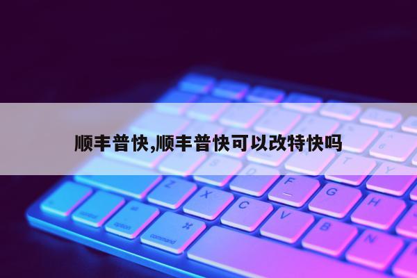 顺丰普快,顺丰普快可以改特快吗