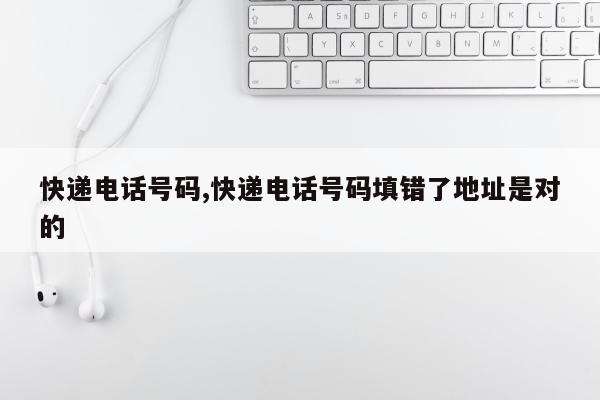 快递电话号码,快递电话号码填错了地址是对的