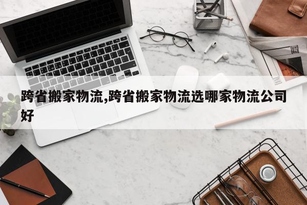 跨省搬家物流,跨省搬家物流选哪家物流公司好