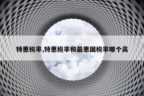 特惠税率,特惠税率和最惠国税率哪个高